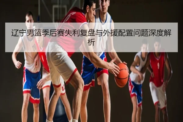 辽宁男篮季后赛失利复盘与外援配置问题深度解析